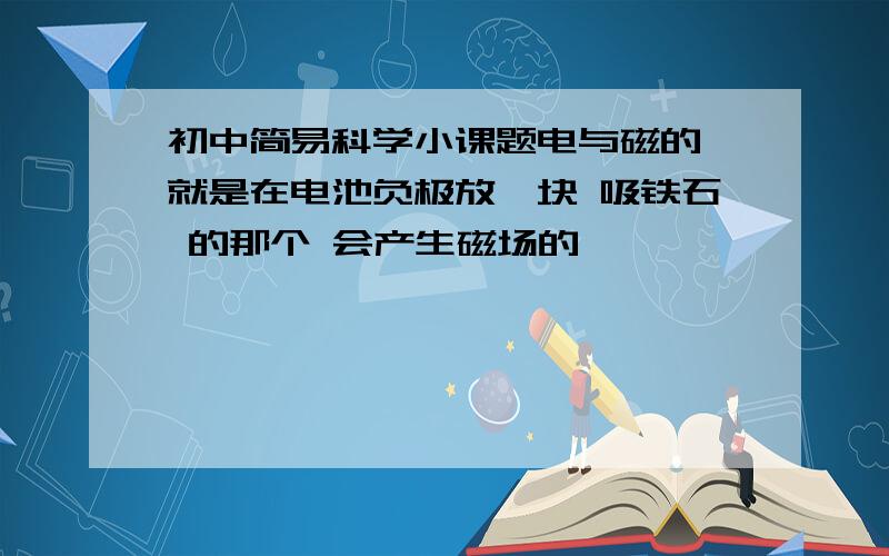 初中简易科学小课题电与磁的 就是在电池负极放一块 吸铁石 的那个 会产生磁场的