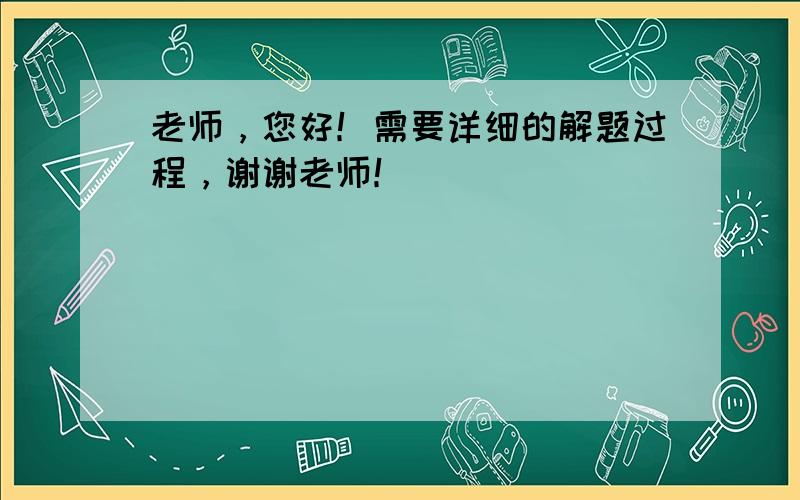 老师，您好！需要详细的解题过程，谢谢老师！