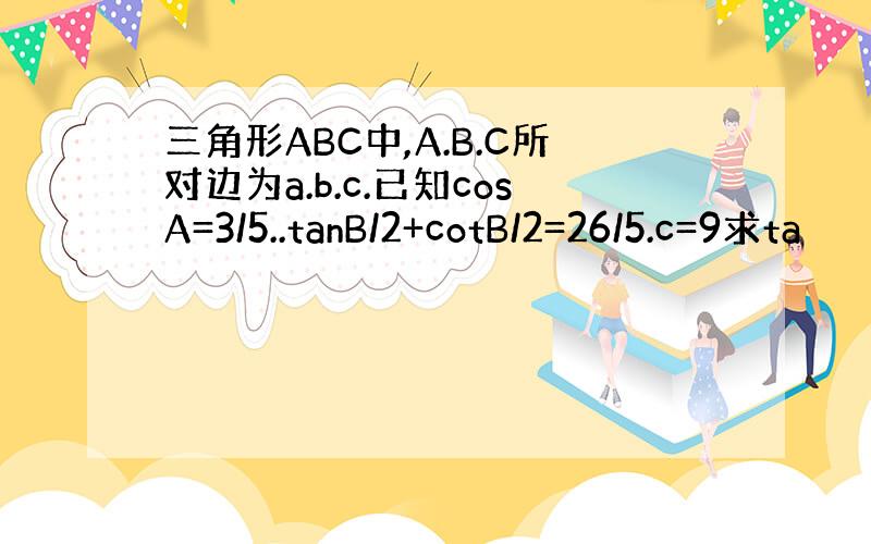 三角形ABC中,A.B.C所对边为a.b.c.已知cosA=3/5..tanB/2+cotB/2=26/5.c=9求ta