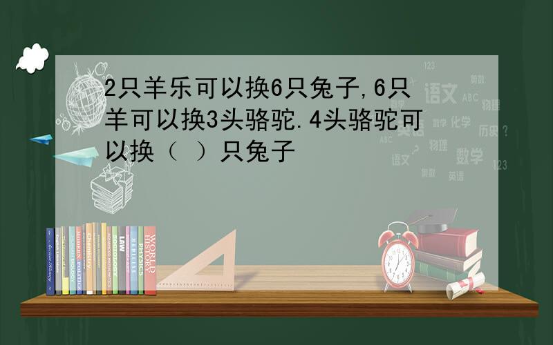 2只羊乐可以换6只兔子,6只羊可以换3头骆驼.4头骆驼可以换（ ）只兔子