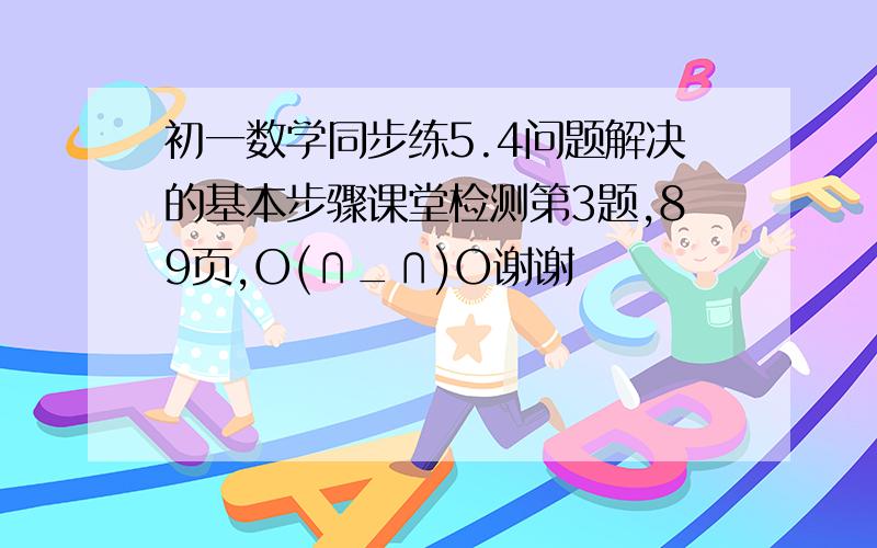 初一数学同步练5.4问题解决的基本步骤课堂检测第3题,89页,O(∩_∩)O谢谢