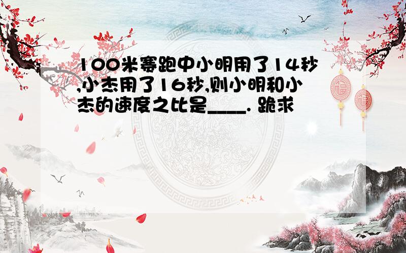 100米赛跑中小明用了14秒,小杰用了16秒,则小明和小杰的速度之比是____. 跪求