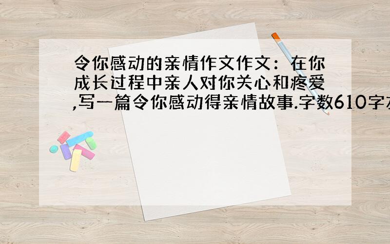 令你感动的亲情作文作文：在你成长过程中亲人对你关心和疼爱,写一篇令你感动得亲情故事.字数610字左右.（帮帮忙拉,要现实