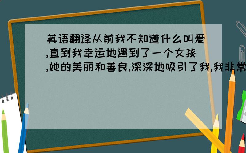 英语翻译从前我不知道什么叫爱,直到我幸运地遇到了一个女孩,她的美丽和善良,深深地吸引了我,我非常想让她做我的女朋友,但是