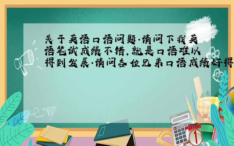 关于英语口语问题.请问下我英语笔试成绩不错,就是口语难以得到发展.请问各位兄弟口语成绩好得师兄师姐们,口语如何能够有效提