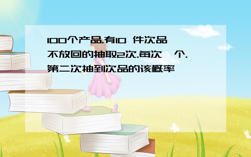 100个产品.有10 件次品不放回的抽取2次.每次一个.第二次抽到次品的该概率