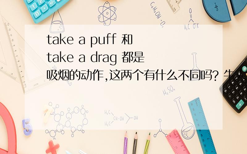 take a puff 和 take a drag 都是吸烟的动作,这两个有什么不同吗? 牛人麻烦解释一下,谢谢