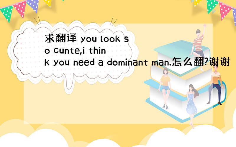 求翻译 you look so cunte,i think you need a dominant man.怎么翻?谢谢