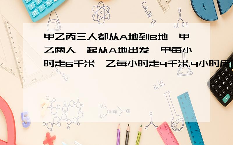 甲乙丙三人都从A地到B地,甲乙两人一起从A地出发,甲每小时走6千米,乙每小时走4千米.4小时后丙骑车从