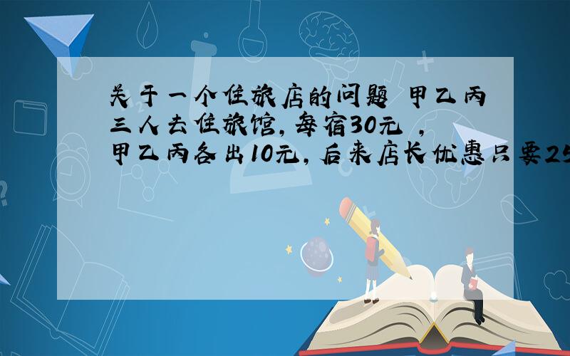 关于一个住旅店的问题 甲乙丙三人去住旅馆,每宿30元 ,甲乙丙各出10元,后来店长优惠只要25元,把多的5元