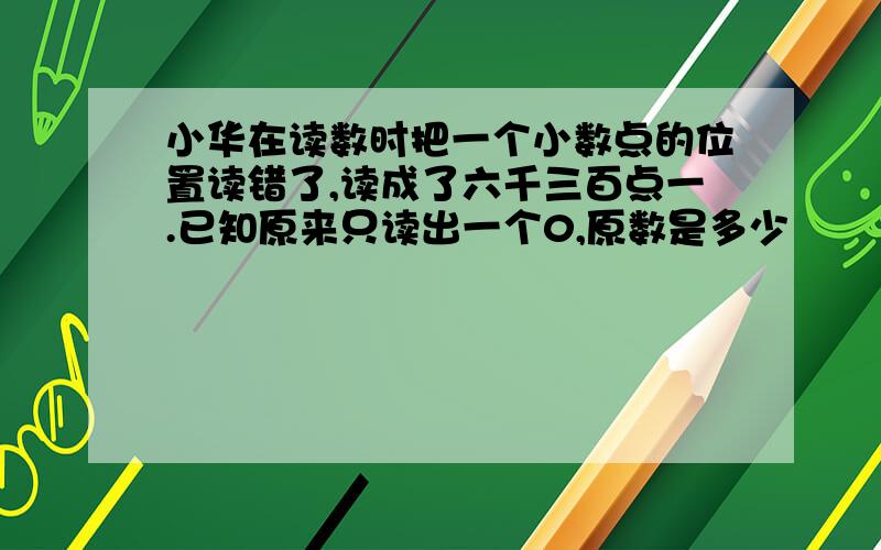 小华在读数时把一个小数点的位置读错了,读成了六千三百点一.已知原来只读出一个0,原数是多少