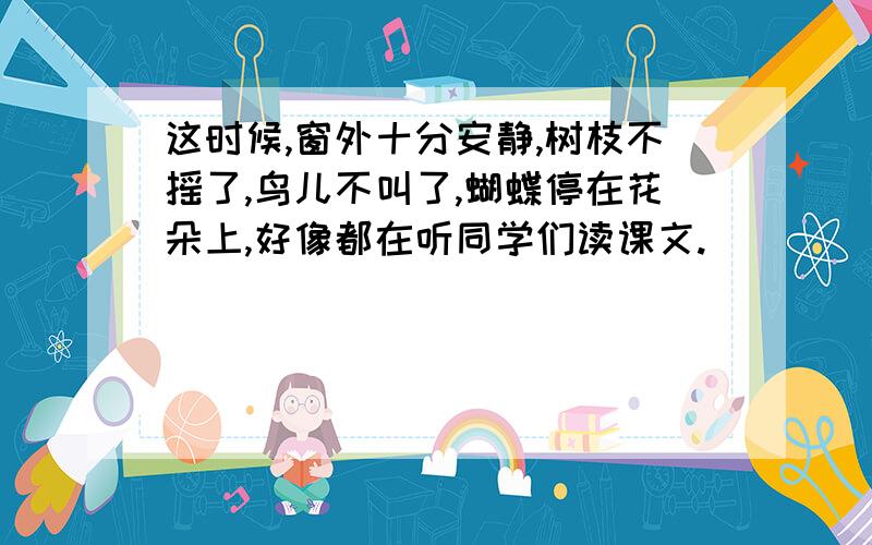 这时候,窗外十分安静,树枝不摇了,鸟儿不叫了,蝴蝶停在花朵上,好像都在听同学们读课文.