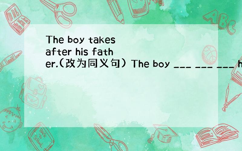 The boy takes after his father.(改为同义句) The boy ___ ___ ___ h