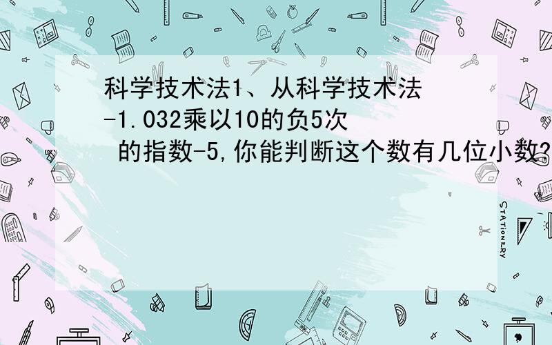 科学技术法1、从科学技术法 -1.032乘以10的负5次 的指数-5,你能判断这个数有几位小数?2、从科学技术法6.1乘