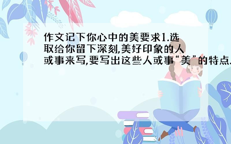 作文记下你心中的美要求1.选取给你留下深刻,美好印象的人或事来写,要写出这些人或事“美”的特点.2.要写出自己对美好事物