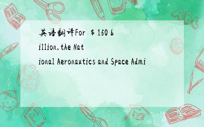 英语翻译For $150 billion,the National Aeronautics and Space Admi