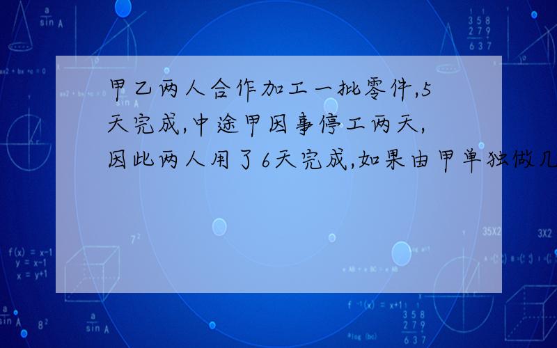 甲乙两人合作加工一批零件,5天完成,中途甲因事停工两天,因此两人用了6天完成,如果由甲单独做几天完成(