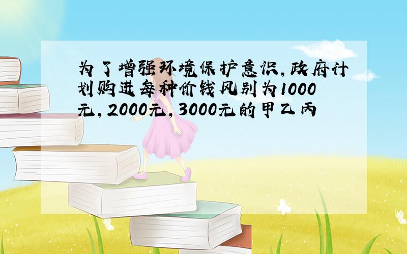 为了增强环境保护意识,政府计划购进每种价钱风别为1000元,2000元,3000元的甲乙丙