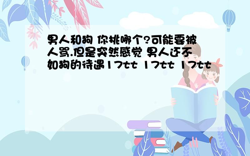 男人和狗 你挑哪个?可能要被人骂.但是突然感觉 男人还不如狗的待遇17tt 17tt 17tt