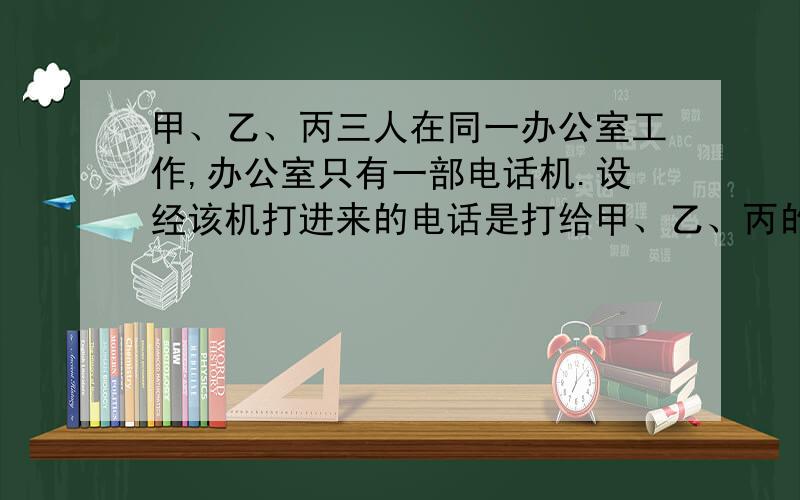 甲、乙、丙三人在同一办公室工作,办公室只有一部电话机.设经该机打进来的电话是打给甲、乙、丙的概率...