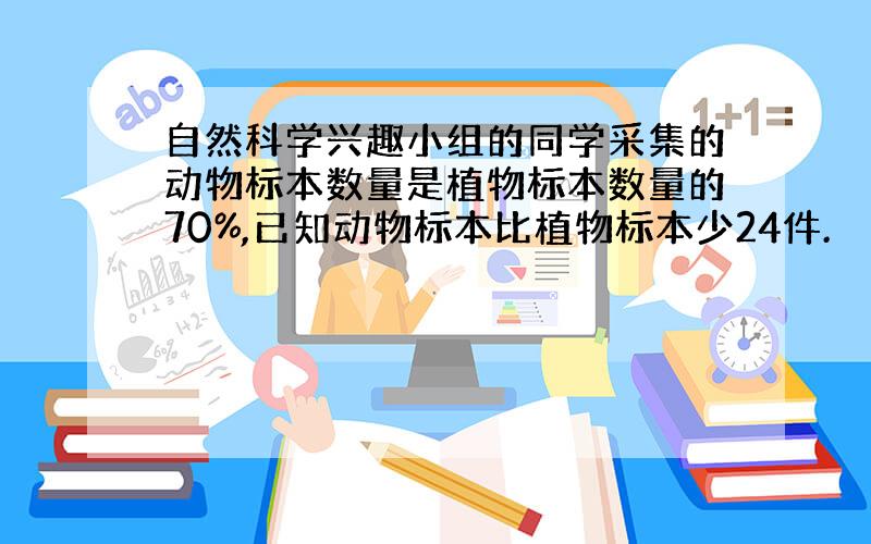 自然科学兴趣小组的同学采集的动物标本数量是植物标本数量的70%,已知动物标本比植物标本少24件.