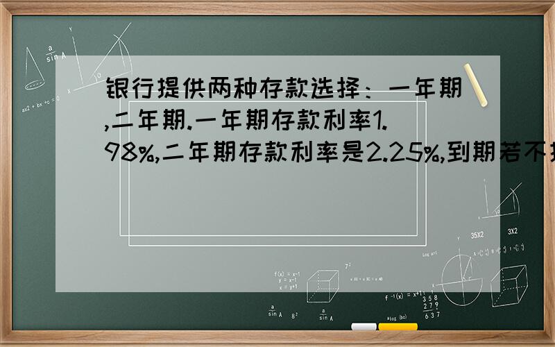 银行提供两种存款选择：一年期,二年期.一年期存款利率1.98%,二年期存款利率是2.25%,到期若不提取,银行提供到期自