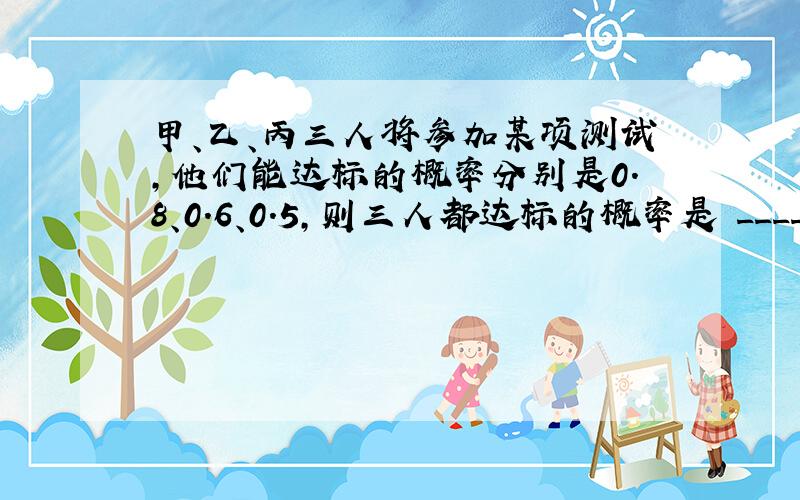 甲、乙、丙三人将参加某项测试，他们能达标的概率分别是0.8、0.6、0.5，则三人都达标的概率是 ______，三人中至