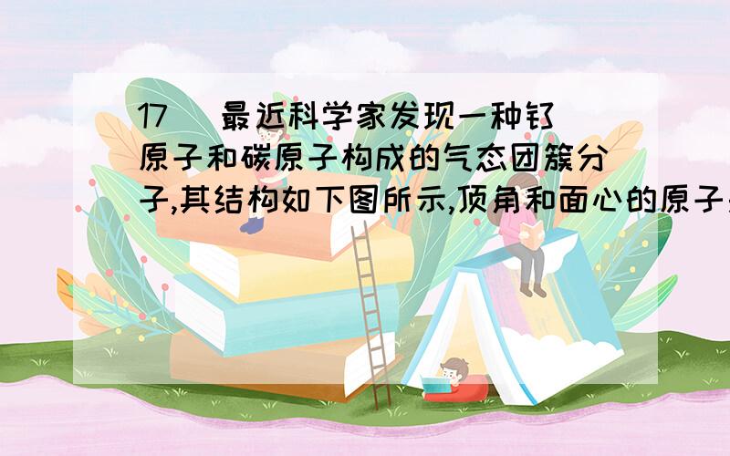 17． 最近科学家发现一种钛原子和碳原子构成的气态团簇分子,其结构如下图所示,顶角和面心的原子是钛原子,棱的中心和体心的