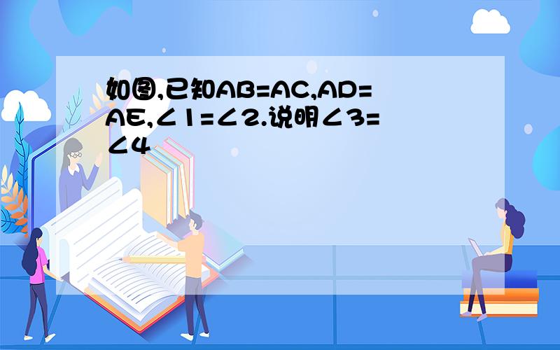 如图,已知AB=AC,AD=AE,∠1=∠2.说明∠3=∠4