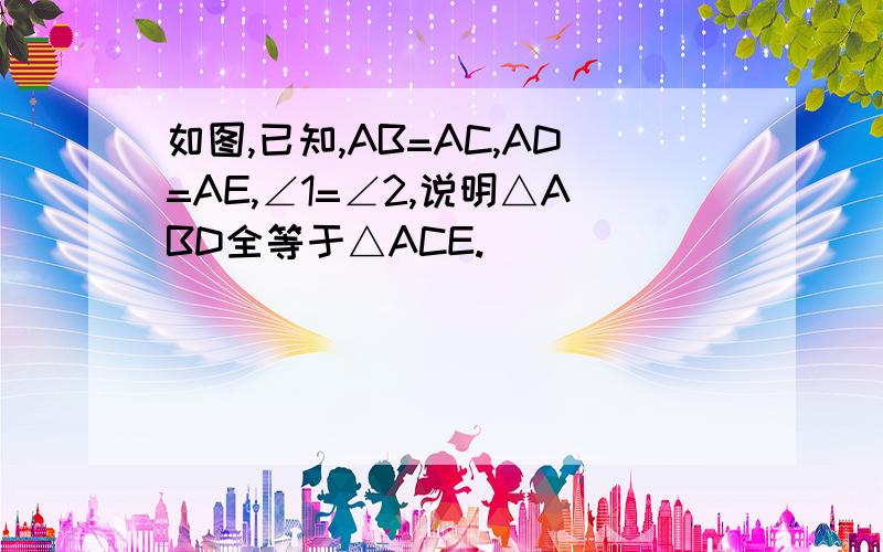 如图,已知,AB=AC,AD=AE,∠1=∠2,说明△ABD全等于△ACE.