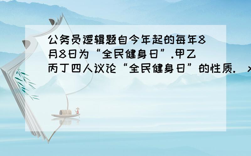 公务员逻辑题自今年起的每年8月8日为“全民健身日”.甲乙丙丁四人议论“全民健身日”的性质.\x0b甲：我们办公室所有人都