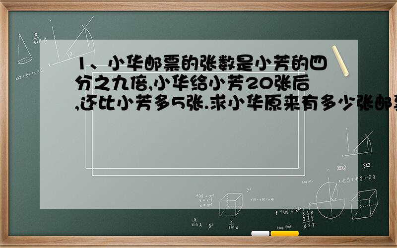 1、小华邮票的张数是小芳的四分之九倍,小华给小芳20张后,还比小芳多5张.求小华原来有多少张邮票?（算式）