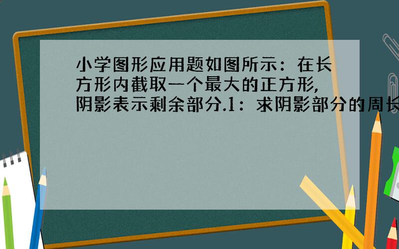 小学图形应用题如图所示：在长方形内截取一个最大的正方形,阴影表示剩余部分.1：求阴影部分的周长?2：求阴影部分的面积?3