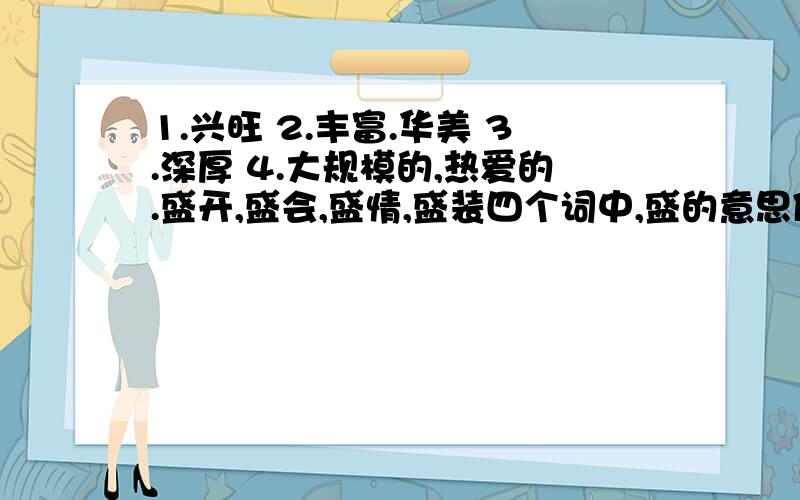 1.兴旺 2.丰富.华美 3.深厚 4.大规模的,热爱的.盛开,盛会,盛情,盛装四个词中,盛的意思依次是（)