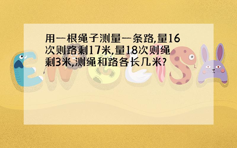 用一根绳子测量一条路,量16次则路剩17米,量18次则绳剩3米,测绳和路各长几米?