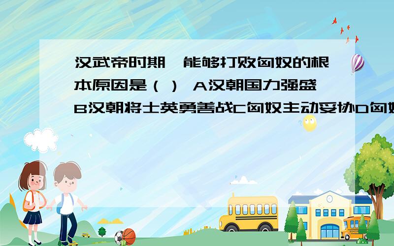 汉武帝时期,能够打败匈奴的根本原因是（） A汉朝国力强盛B汉朝将士英勇善战C匈奴主动妥协D匈奴势力弱