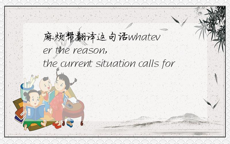 麻烦帮翻译这句话whatever the reason,the current situation calls for