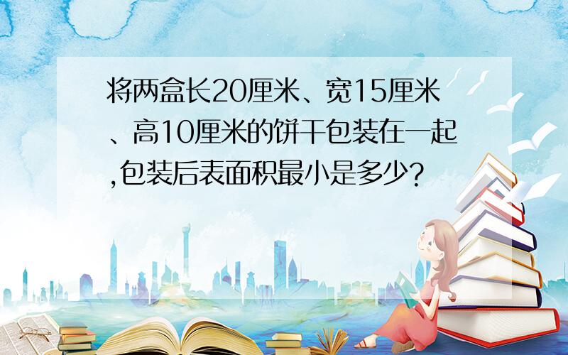 将两盒长20厘米、宽15厘米、高10厘米的饼干包装在一起,包装后表面积最小是多少?