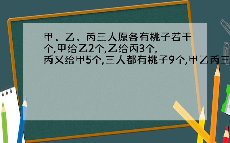 甲、乙、丙三人原各有桃子若干个,甲给乙2个,乙给丙3个,丙又给甲5个,三人都有桃子9个,甲乙丙三人原来