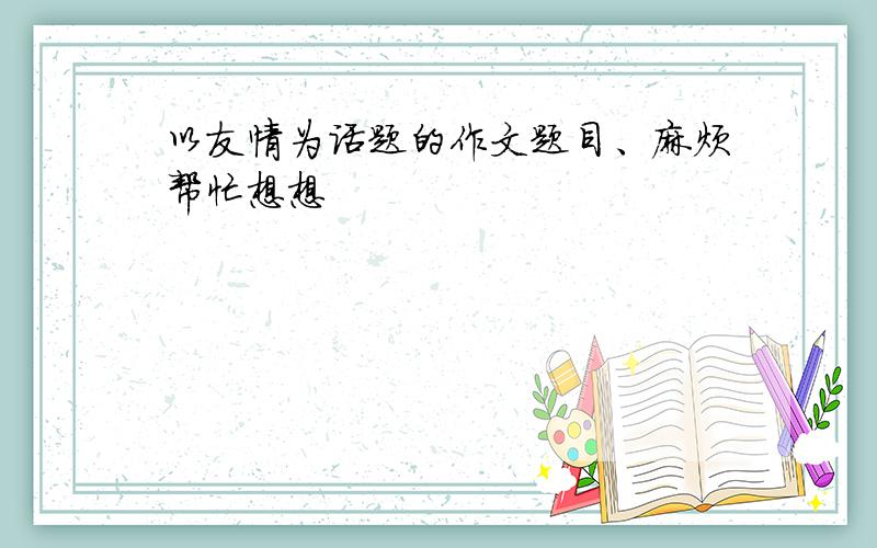 以友情为话题的作文题目、麻烦帮忙想想