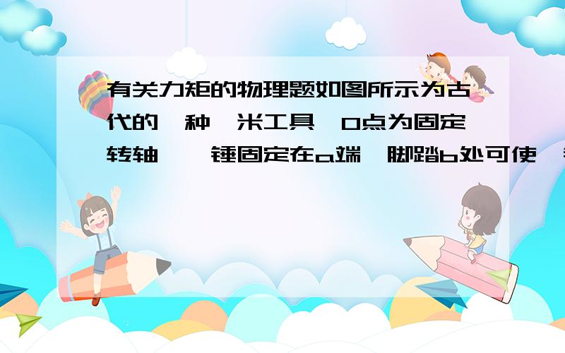 有关力矩的物理题如图所示为古代的一种舂米工具,O点为固定转轴,舂锤固定在a端,脚踏b处可使舂锤升高到p出；放开脚,舂锤落