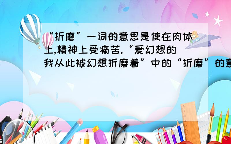 “折磨”一词的意思是使在肉体上,精神上受痛苦.“爱幻想的我从此被幻想折磨着”中的“折磨”的意思是什么?