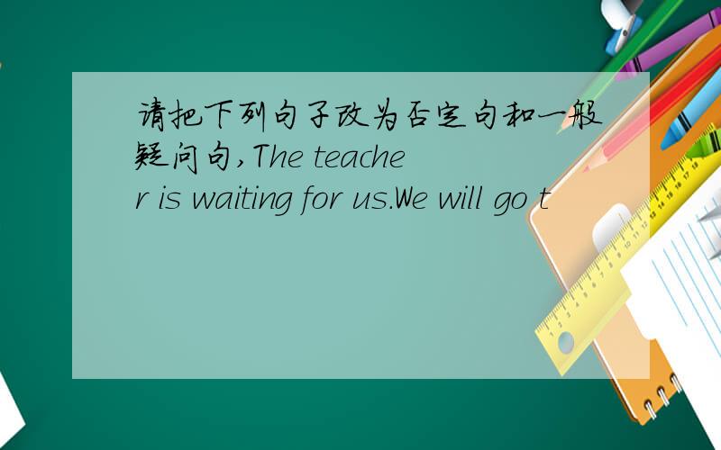 请把下列句子改为否定句和一般疑问句,The teacher is waiting for us.We will go t