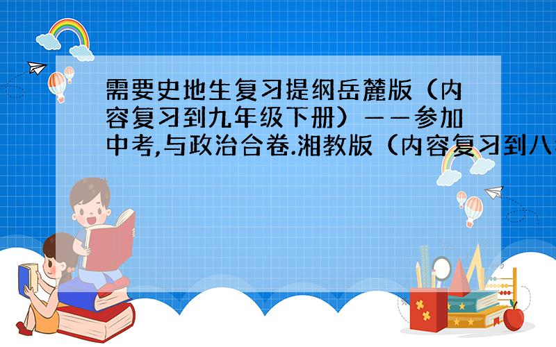 需要史地生复习提纲岳麓版（内容复习到九年级下册）——参加中考,与政治合卷.湘教版（内容复习到八年级下册）——参加八年级下