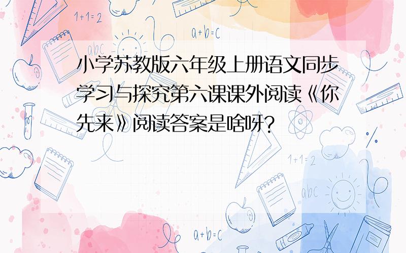 小学苏教版六年级上册语文同步学习与探究第六课课外阅读《你先来》阅读答案是啥呀?