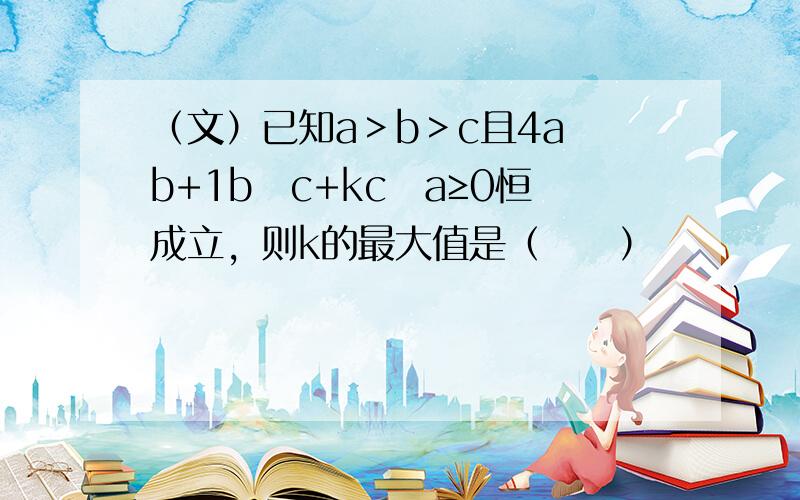 （文）已知a＞b＞c且4a−b+1b−c+kc−a≥0恒成立，则k的最大值是（　　）