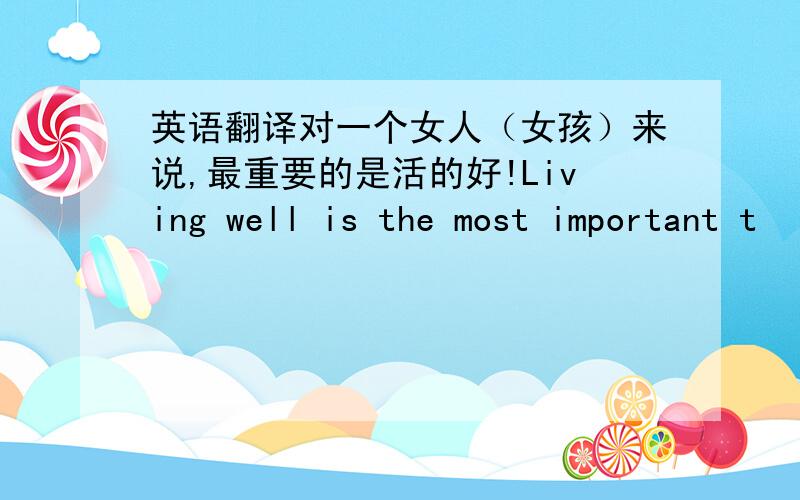 英语翻译对一个女人（女孩）来说,最重要的是活的好!Living well is the most important t