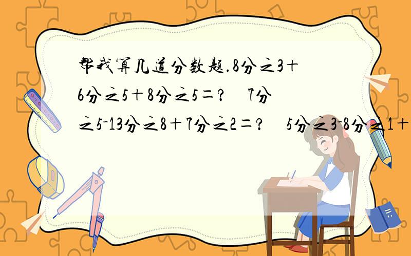 帮我算几道分数题.8分之3＋6分之5＋8分之5＝?　7分之5－13分之8＋7分之2＝?　5分之3－8分之1＋5分之2＝?