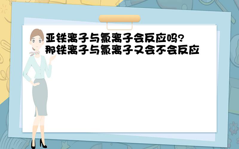 亚铁离子与氯离子会反应吗? 那铁离子与氯离子又会不会反应