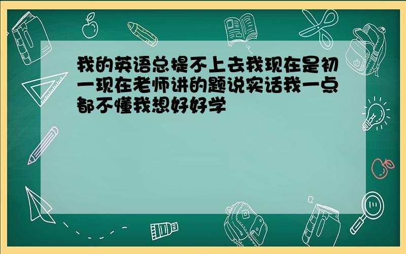 我的英语总提不上去我现在是初一现在老师讲的题说实话我一点都不懂我想好好学